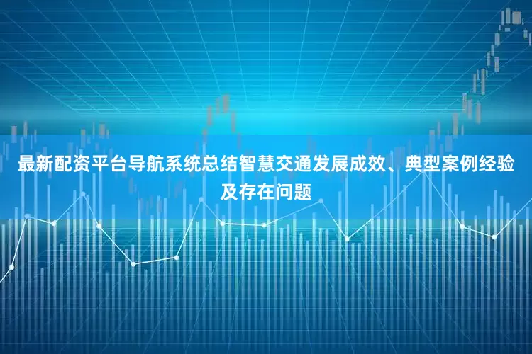 最新配资平台导航系统总结智慧交通发展成效、典型案例经验及存在问题