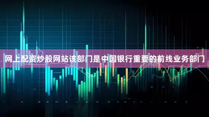 网上配资炒股网站该部门是中国银行重要的前线业务部门