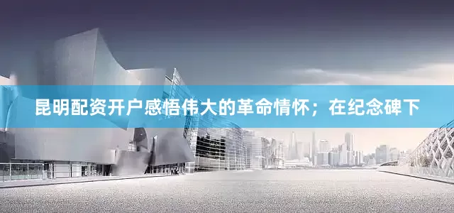 昆明配资开户感悟伟大的革命情怀；在纪念碑下