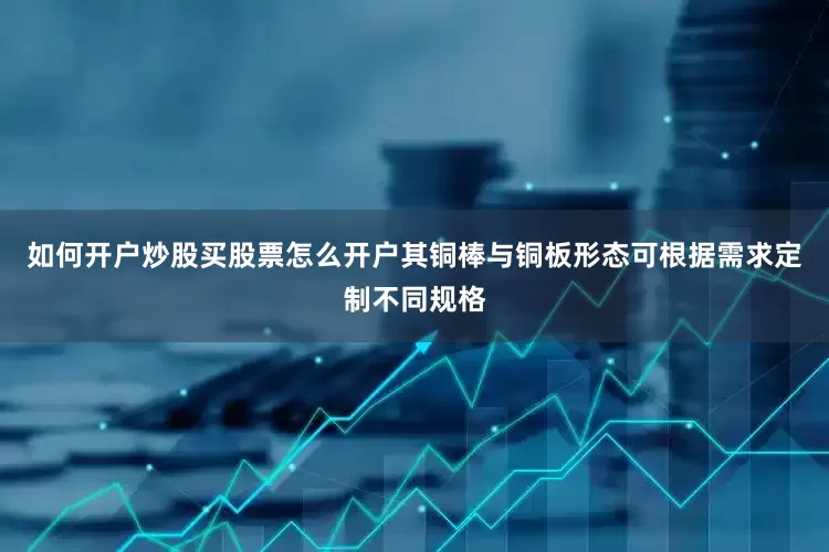 如何开户炒股买股票怎么开户其铜棒与铜板形态可根据需求定制不同规格