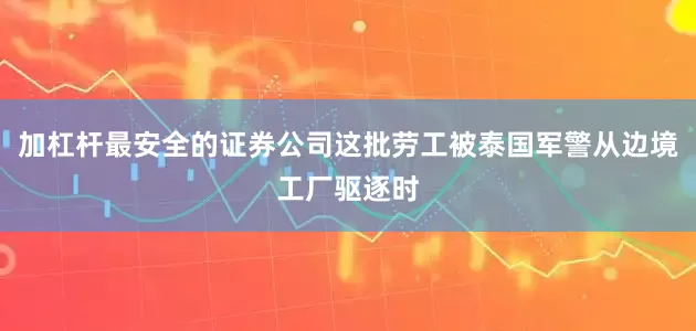 加杠杆最安全的证券公司这批劳工被泰国军警从边境工厂驱逐时