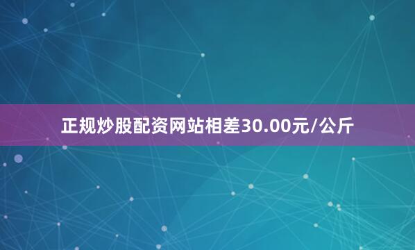 正规炒股配资网站相差30.00元/公斤