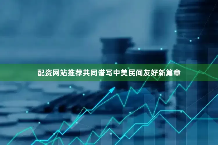配资网站推荐共同谱写中美民间友好新篇章