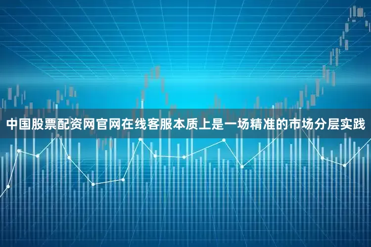 中国股票配资网官网在线客服本质上是一场精准的市场分层实践