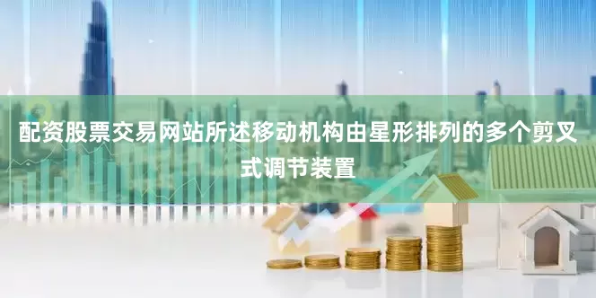 配资股票交易网站所述移动机构由星形排列的多个剪叉式调节装置