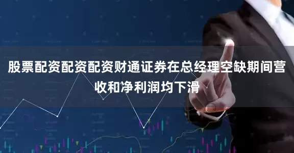 股票配资配资配资财通证券在总经理空缺期间营收和净利润均下滑
