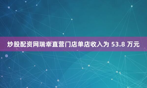 炒股配资网瑞幸直营门店单店收入为 53.8 万元