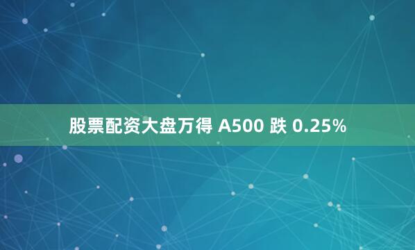 股票配资大盘万得 A500 跌 0.25%