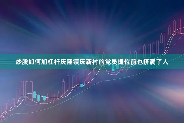 炒股如何加杠杆庆隆镇庆新村的党员摊位前也挤满了人