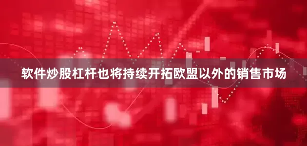 软件炒股杠杆也将持续开拓欧盟以外的销售市场