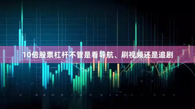 10倍股票杠杆不管是看导航、刷视频还是追剧